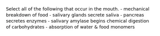 Select all of the following that occur in the mouth. - mechanical breakdown of food - salivary glands secrete saliva - pancreas secretes enzymes - salivary amylase begins chemical digestion of carbohydrates - absorption of water & food monomers