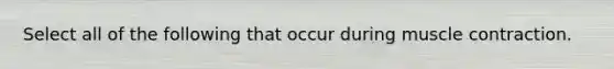 Select all of the following that occur during muscle contraction.