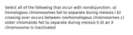 Select all of the following that occur with nondisjunction. a) homologous chromosomes fail to separate during meiosis I b) crossing over occurs between nonhomologous chromosomes c) sister chromatids fail to separate during meiosis II d) an X chromosome is inactivated