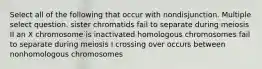 Select all of the following that occur with nondisjunction. Multiple select question. sister chromatids fail to separate during meiosis II an X chromosome is inactivated homologous chromosomes fail to separate during meiosis I crossing over occurs between nonhomologous chromosomes