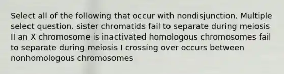 Select all of the following that occur with nondisjunction. Multiple select question. sister chromatids fail to separate during meiosis II an X chromosome is inactivated homologous chromosomes fail to separate during meiosis I crossing over occurs between nonhomologous chromosomes