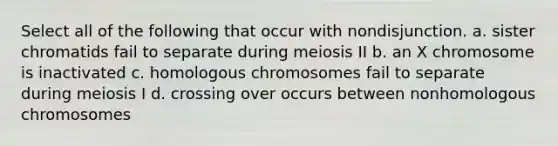 Select all of the following that occur with nondisjunction. a. sister chromatids fail to separate during meiosis II b. an X chromosome is inactivated c. homologous chromosomes fail to separate during meiosis I d. crossing over occurs between nonhomologous chromosomes