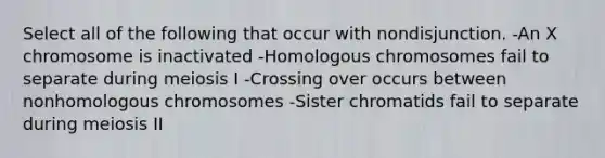 Select all of the following that occur with nondisjunction. -An X chromosome is inactivated -Homologous chromosomes fail to separate during meiosis I -Crossing over occurs between nonhomologous chromosomes -Sister chromatids fail to separate during meiosis II