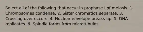 Select all of the following that occur in prophase I of meiosis. 1. Chromosomes condense. 2. Sister chromatids separate. 3. Crossing over occurs. 4. Nuclear envelope breaks up. 5. DNA replicates. 6. Spindle forms from microtubules.