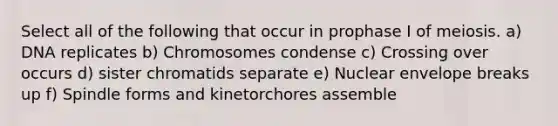 Select all of the following that occur in prophase I of meiosis. a) DNA replicates b) Chromosomes condense c) Crossing over occurs d) sister chromatids separate e) Nuclear envelope breaks up f) Spindle forms and kinetorchores assemble