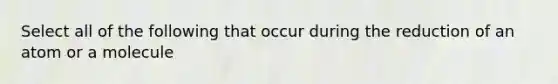 Select all of the following that occur during the reduction of an atom or a molecule