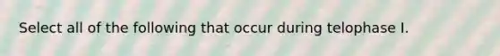 Select all of the following that occur during telophase I.