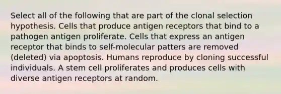 Select all of the following that are part of the clonal selection hypothesis. Cells that produce antigen receptors that bind to a pathogen antigen proliferate. Cells that express an antigen receptor that binds to self-molecular patters are removed (deleted) via apoptosis. Humans reproduce by cloning successful individuals. A stem cell proliferates and produces cells with diverse antigen receptors at random.