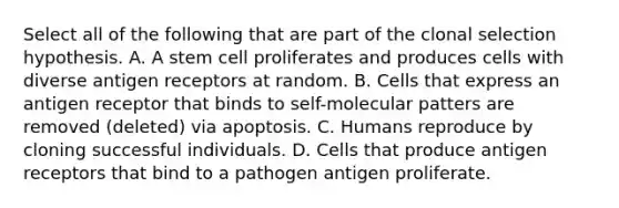 Select all of the following that are part of the clonal selection hypothesis. A. A stem cell proliferates and produces cells with diverse antigen receptors at random. B. Cells that express an antigen receptor that binds to self-molecular patters are removed (deleted) via apoptosis. C. Humans reproduce by cloning successful individuals. D. Cells that produce antigen receptors that bind to a pathogen antigen proliferate.