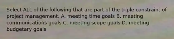 Select ALL of the following that are part of the triple constraint of project management. A. meeting time goals B. meeting communications goals C. meeting scope goals D. meeting budgetary goals