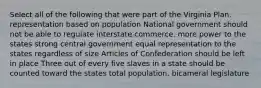 Select all of the following that were part of the Virginia Plan. representation based on population National government should not be able to regulate interstate commerce. more power to the states strong central government equal representation to the states regardless of size Articles of Confederation should be left in place Three out of every five slaves in a state should be counted toward the states total population. bicameral legislature