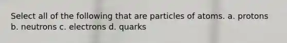 Select all of the following that are particles of atoms. a. protons b. neutrons c. electrons d. quarks