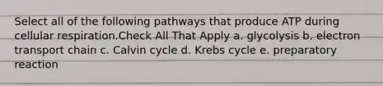 Select all of the following pathways that produce ATP during cellular respiration.Check All That Apply a. glycolysis b. electron transport chain c. Calvin cycle d. Krebs cycle e. preparatory reaction