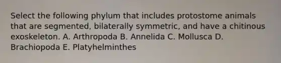 Select the following phylum that includes protostome animals that are segmented, bilaterally symmetric, and have a chitinous exoskeleton. A. Arthropoda B. Annelida C. Mollusca D. Brachiopoda E. Platyhelminthes