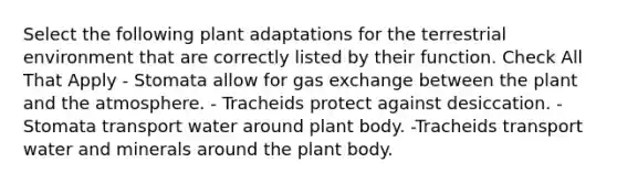 Select the following plant adaptations for the terrestrial environment that are correctly listed by their function. Check All That Apply - Stomata allow for gas exchange between the plant and the atmosphere. - Tracheids protect against desiccation. - Stomata transport water around plant body. -Tracheids transport water and minerals around the plant body.