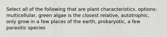 Select all of the following that are plant characteristics. options: multicellular, green algae is the closest relative, autotrophic, only grow in a few places of the earth, prokaryotic, a few parasitic species