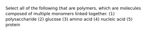 Select all of the following that are polymers, which are molecules composed of multiple monomers linked together. (1) polysaccharide (2) glucose (3) amino acid (4) nucleic acid (5) protein