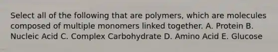 Select all of the following that are polymers, which are molecules composed of multiple monomers linked together. A. Protein B. Nucleic Acid C. Complex Carbohydrate D. Amino Acid E. Glucose