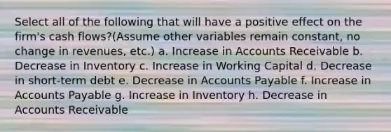 Select all of the following that will have a positive effect on the firm's cash flows?(Assume other variables remain constant, no change in revenues, etc.) a. Increase in Accounts Receivable b. Decrease in Inventory c. Increase in Working Capital d. Decrease in short-term debt e. Decrease in Accounts Payable f. Increase in Accounts Payable g. Increase in Inventory h. Decrease in Accounts Receivable