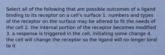 Select all of the following that are possible outcomes of a ligand binding to its receptor on a cell's surface 1. numbers and types of the receptor on the surface may be altered to fit the needs of the cell 2. the internal portion of the receptor becomes modified 3. a response is triggered in the cell, initiating some change 4. the cell will change the receptor so the ligand will no longer bind to it