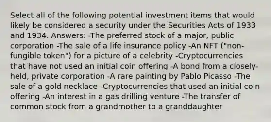 Select all of the following potential investment items that would likely be considered a security under the Securities Acts of 1933 and 1934. Answers: -The preferred stock of a major, public corporation -The sale of a life insurance policy -An NFT ("non-fungible token") for a picture of a celebrity -Cryptocurrencies that have not used an initial coin offering -A bond from a closely-held, private corporation -A rare painting by Pablo Picasso -The sale of a gold necklace -Cryptocurrencies that used an initial coin offering -An interest in a gas drilling venture -The transfer of common stock from a grandmother to a granddaughter