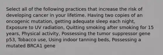 Select all of the following practices that increase the risk of developing cancer in your lifetime. Having two copies of an oncogenic mutation, getting adequate sleep each night, Exposure to UV radiation, Quitting smoking after smoking for 15 years, Physical activity, Possessing the tumor suppressor gene p53, Tobacco use, Using indoor tanning beds, Possessing a mutated BRCA1 gene