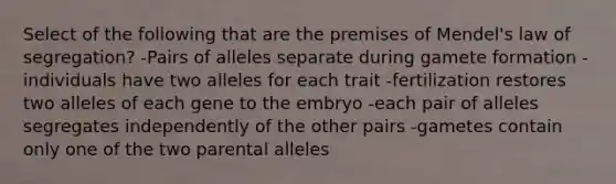 Select of the following that are the premises of Mendel's law of segregation? -Pairs of alleles separate during gamete formation -individuals have two alleles for each trait -fertilization restores two alleles of each gene to the embryo -each pair of alleles segregates independently of the other pairs -gametes contain only one of the two parental alleles