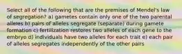 Select all of the following that are the premises of Mendel's law of segregation? a) gametes contain only one of the two parental alleles b) pairs of alleles segregate (separate) during gamete formation c) fertilization restores two alleles of each gene to the embryo d) individuals have two alleles for each trait e) each pair of alleles segregates independently of the other pairs