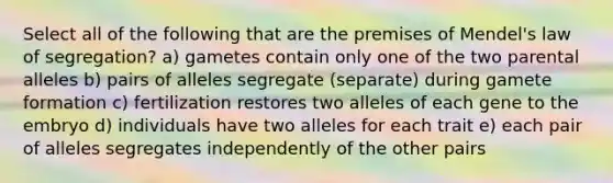 Select all of the following that are the premises of Mendel's law of segregation? a) gametes contain only one of the two parental alleles b) pairs of alleles segregate (separate) during gamete formation c) fertilization restores two alleles of each gene to the embryo d) individuals have two alleles for each trait e) each pair of alleles segregates independently of the other pairs