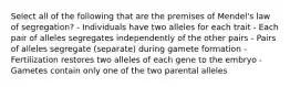 Select all of the following that are the premises of Mendel's law of segregation? - Individuals have two alleles for each trait - Each pair of alleles segregates independently of the other pairs - Pairs of alleles segregate (separate) during gamete formation - Fertilization restores two alleles of each gene to the embryo - Gametes contain only one of the two parental alleles