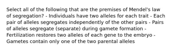 Select all of the following that are the premises of Mendel's law of segregation? - Individuals have two alleles for each trait - Each pair of alleles segregates independently of the other pairs - Pairs of alleles segregate (separate) during gamete formation - Fertilization restores two alleles of each gene to the embryo - Gametes contain only one of the two parental alleles