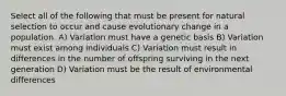 Select all of the following that must be present for natural selection to occur and cause evolutionary change in a population. A) Variation must have a genetic basis B) Variation must exist among individuals C) Variation must result in differences in the number of offspring surviving in the next generation D) Variation must be the result of environmental differences