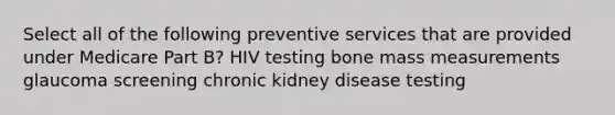 Select all of the following preventive services that are provided under Medicare Part B? HIV testing bone mass measurements glaucoma screening chronic kidney disease testing