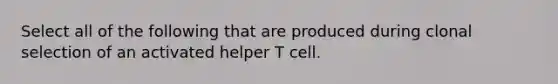 Select all of the following that are produced during clonal selection of an activated helper T cell.