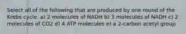 Select all of the following that are produced by one round of the Krebs cycle. a) 2 molecules of NADH b) 3 molecules of NADH c) 2 molecules of CO2 d) 4 ATP molecules e) a 2-carbon acetyl group