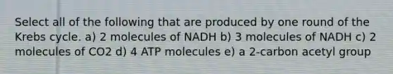 Select all of the following that are produced by one round of the Krebs cycle. a) 2 molecules of NADH b) 3 molecules of NADH c) 2 molecules of CO2 d) 4 ATP molecules e) a 2-carbon acetyl group