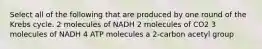 Select all of the following that are produced by one round of the Krebs cycle. 2 molecules of NADH 2 molecules of CO2 3 molecules of NADH 4 ATP molecules a 2-carbon acetyl group