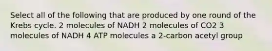 Select all of the following that are produced by one round of the <a href='https://www.questionai.com/knowledge/kqfW58SNl2-krebs-cycle' class='anchor-knowledge'>krebs cycle</a>. 2 molecules of NADH 2 molecules of CO2 3 molecules of NADH 4 ATP molecules a 2-carbon acetyl group