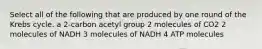 Select all of the following that are produced by one round of the Krebs cycle. a 2-carbon acetyl group 2 molecules of CO2 2 molecules of NADH 3 molecules of NADH 4 ATP molecules