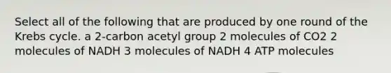 Select all of the following that are produced by one round of the Krebs cycle. a 2-carbon acetyl group 2 molecules of CO2 2 molecules of NADH 3 molecules of NADH 4 ATP molecules