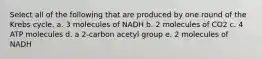 Select all of the following that are produced by one round of the Krebs cycle. a. 3 molecules of NADH b. 2 molecules of CO2 c. 4 ATP molecules d. a 2-carbon acetyl group e. 2 molecules of NADH