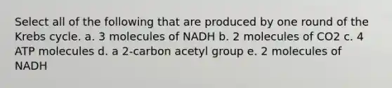 Select all of the following that are produced by one round of the <a href='https://www.questionai.com/knowledge/kqfW58SNl2-krebs-cycle' class='anchor-knowledge'>krebs cycle</a>. a. 3 molecules of NADH b. 2 molecules of CO2 c. 4 ATP molecules d. a 2-carbon acetyl group e. 2 molecules of NADH