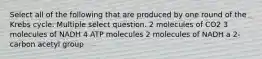 Select all of the following that are produced by one round of the Krebs cycle. Multiple select question. 2 molecules of CO2 3 molecules of NADH 4 ATP molecules 2 molecules of NADH a 2-carbon acetyl group