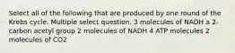 Select all of the following that are produced by one round of the Krebs cycle. Multiple select question. 3 molecules of NADH a 2-carbon acetyl group 2 molecules of NADH 4 ATP molecules 2 molecules of CO2