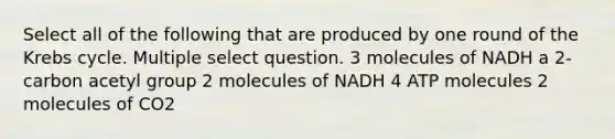 Select all of the following that are produced by one round of the Krebs cycle. Multiple select question. 3 molecules of NADH a 2-carbon acetyl group 2 molecules of NADH 4 ATP molecules 2 molecules of CO2