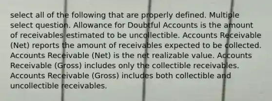 select all of the following that are properly defined. Multiple select question. Allowance for Doubtful Accounts is the amount of receivables estimated to be uncollectible. Accounts Receivable (Net) reports the amount of receivables expected to be collected. Accounts Receivable (Net) is the net realizable value. Accounts Receivable (Gross) includes only the collectible receivables. Accounts Receivable (Gross) includes both collectible and uncollectible receivables.