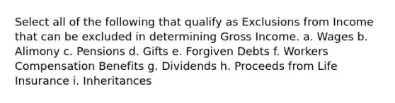 Select all of the following that qualify as Exclusions from Income that can be excluded in determining Gross Income. a. Wages b. Alimony c. Pensions d. Gifts e. Forgiven Debts f. Workers Compensation Benefits g. Dividends h. Proceeds from Life Insurance i. Inheritances