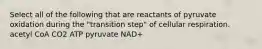 Select all of the following that are reactants of pyruvate oxidation during the "transition step" of cellular respiration. acetyl CoA CO2 ATP pyruvate NAD+