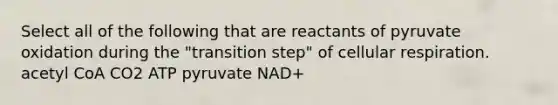 Select all of the following that are reactants of pyruvate oxidation during the "transition step" of cellular respiration. acetyl CoA CO2 ATP pyruvate NAD+