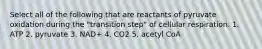 Select all of the following that are reactants of pyruvate oxidation during the "transition step" of cellular respiration. 1. ATP 2. pyruvate 3. NAD+ 4. CO2 5. acetyl CoA